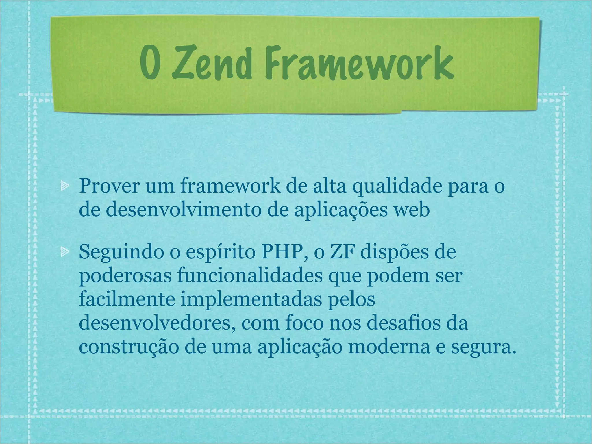 O Zend Framework

Prover um framework de alta qualidade para o
de desenvolvimento de aplicações web

Seguindo o espírito PHP, o ZF dispões de
poderosas funcionalidades que podem ser
facilmente implementadas pelos
desenvolvedores, com foco nos desafios da
construção de uma aplicação moderna e segura.
 