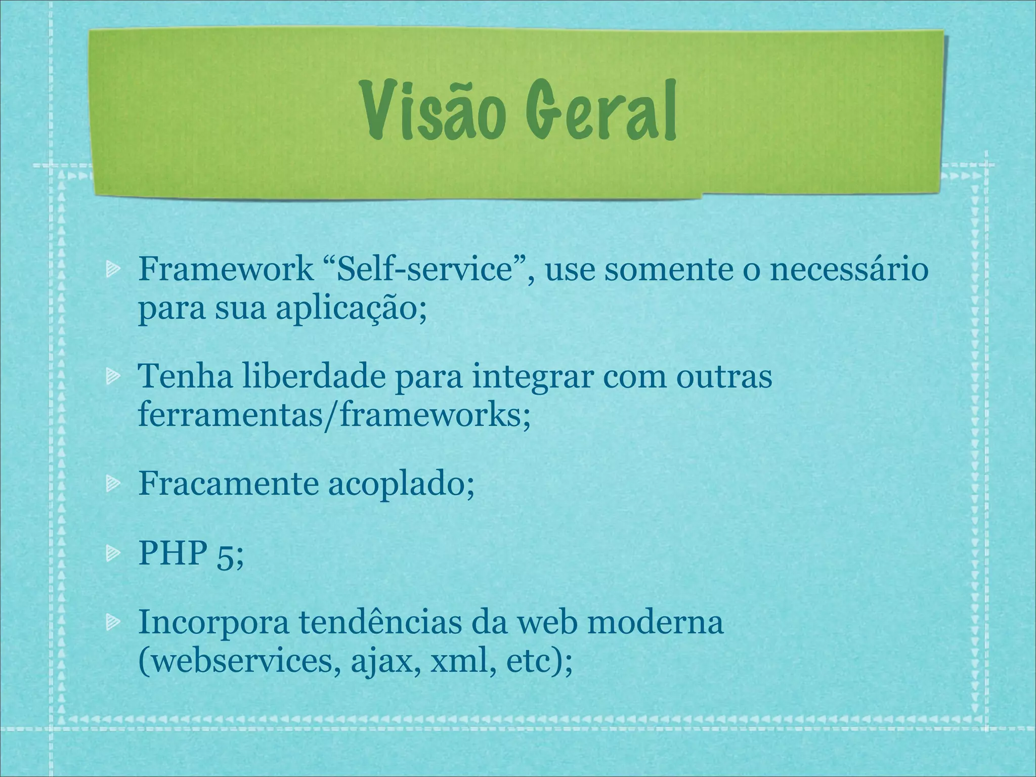 Visão Geral
Framework “Self-service”, use somente o necessário
para sua aplicação;
Tenha liberdade para integrar com outras
ferramentas/frameworks;
Fracamente acoplado;

PHP 5;
Incorpora tendências da web moderna
(webservices, ajax, xml, etc);
 