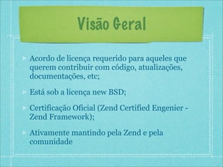 Visão Geral

Acordo de licença requerido para aqueles que
querem contribuir com código, atualizações,
documentações, etc;

Está sob a licença new BSD;

Certificação Oficial (Zend Certified Engenier -
Zend Framework);

Ativamente mantindo pela Zend e pela
comunidade
 