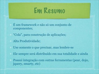 Em Resumo
É um framework e não só um conjunto de
componentes;

“Cola”, para construção de aplicações;

Alta Produtividade;

Use somente o que precisar, mas lembre-se

Ele sempre será distribuído em sua totalidade e ainda

Possui integração com outras ferramentas (pear, dojo,
jquery, smarty, etc)
 