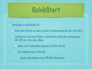 QuickStart

localize o utilitário zf

  Em bin/zf.sh ou bin/zf.bat (Dependendo do seu SO)

  Adicione em seu Path o diretório bin da instalação
  do ZF ou crie um alias

    alias zf=/caminho/para/zf/bin/zf.sh

    Ou ainda use a PEAR

       pear.zfcampus.org PEAR Channel
 