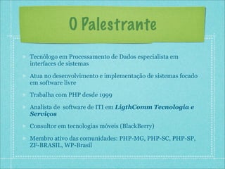 O Palestrante
Tecnólogo em Processamento de Dados especialista em
interfaces de sistemas

Atua no desenvolvimento e implementação de sistemas focado
em software livre
Trabalha com PHP desde 1999

Analista de software de ITI em LigthComm Tecnologia e
Serviços
Consultor em tecnologias móveis (BlackBerry)

Membro ativo das comunidades: PHP-MG, PHP-SC, PHP-SP,
ZF-BRASIL, WP-Brasil
 