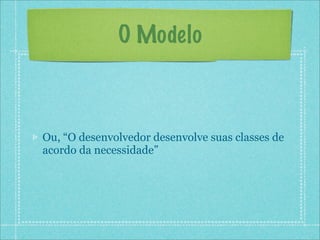 O Modelo



Ou, “O desenvolvedor desenvolve suas classes de
acordo da necessidade”
 