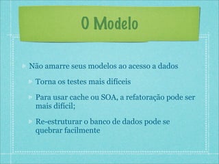 O Modelo

Não amarre seus modelos ao acesso a dados

 Torna os testes mais difíceis

 Para usar cache ou SOA, a refatoração pode ser
 mais difícil;

 Re-estruturar o banco de dados pode se
 quebrar facilmente
 