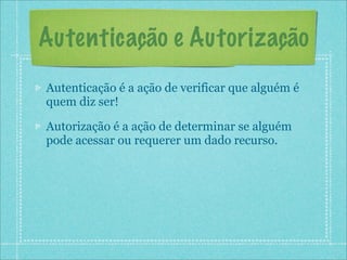Autenticação e Autorização
Autenticação é a ação de verificar que alguém é
quem diz ser!

Autorização é a ação de determinar se alguém
pode acessar ou requerer um dado recurso.
 