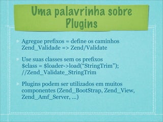 Uma palavrinha sobre
         Plugins
Agregue prefixos = define os caminhos
Zend_Validade => Zend/Validate

Use suas classes sem os prefixos
$class = $loader->load(“StringTrim”);
//Zend_Validate_StringTrim

Plugins podem ser utilizados em muitos
componentes (Zend_BootStrap, Zend_View,
Zend_Amf_Server, ...)
 