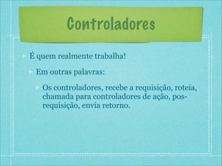 Controladores
É quem realmente trabalha!

 Em outras palavras:

   Os controladores, recebe a requisição, roteia,
   chamada para controladores de ação, pos-
   requisição, envia retorno.
 
