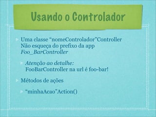 Usando o Controlador
Uma classe “nomeControlador”Controller
Não esqueça do prefixo da app
Foo_BarController

 Atenção ao detalhe:
 FooBarController na url é foo-bar!

Métodos de ações

 “minhaAcao”Action()
 