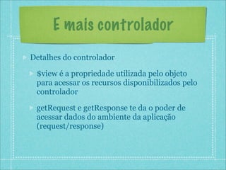 E mais controlador
Detalhes do controlador

 $view é a propriedade utilizada pelo objeto
 para acessar os recursos disponibilizados pelo
 controlador

 getRequest e getResponse te da o poder de
 acessar dados do ambiente da aplicação
 (request/response)
 