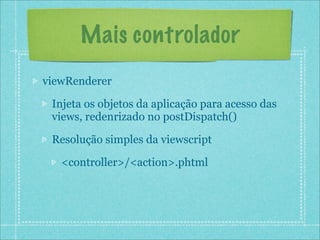 Mais controlador
viewRenderer

 Injeta os objetos da aplicação para acesso das
 views, redenrizado no postDispatch()

 Resolução simples da viewscript

   <controller>/<action>.phtml
 