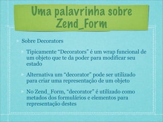 Uma palavrinha sobre
       Zend_Form
Sobre Decorators
 Tipicamente “Decorators” é um wrap funcional de
 um objeto que te da poder para modificar seu
 estado
 Alternativa um “decorator” pode ser utilizado
 para criar uma representação de um objeto

 No Zend_Form, “decorator” é utilizado como
 metados dos formulários e elementos para
 representação destes
 