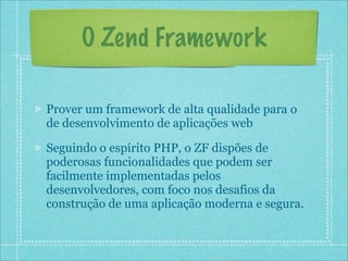 O Zend Framework

Prover um framework de alta qualidade para o
de desenvolvimento de aplicações web

Seguindo o espírito PHP, o ZF dispões de
poderosas funcionalidades que podem ser
facilmente implementadas pelos
desenvolvedores, com foco nos desafios da
construção de uma aplicação moderna e segura.
 