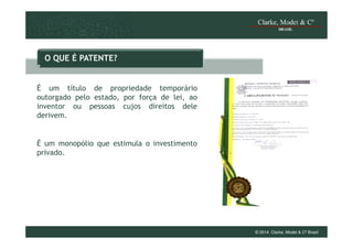 O QUE É PATENTE?

É um título de propriedade temporário
outorgado pelo estado, por força de lei, ao
inventor ou pessoas cujos direitos dele
derivem.

É um monopólio que estimula o investimento
privado.

© 2014 Clarke, Modet & Cº Brasil

 