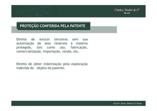 PROTEÇÃO CONFERIDA PELA PATENTE

Direito de excluir terceiros sem sua
autorização de atos relativos à matéria
protegida, tais como uso, fabricação,
comercialização, importação, venda, etc.

Direito de obter indenização pela exploração
indevida do objeto da patente.

© 2014 Clarke, Modet & Cº Brasil

 