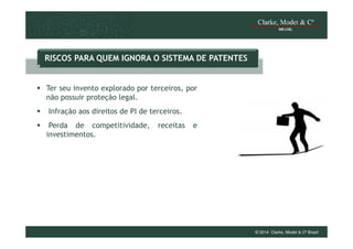 RISCOS PARA QUEM IGNORA O SISTEMA DE PATENTES

Ter seu invento explorado por terceiros, por
não possuir proteção legal.
Infração aos direitos de PI de terceiros.
Perda de competitividade,
investimentos.

receitas

e

© 2014 Clarke, Modet & Cº Brasil

 