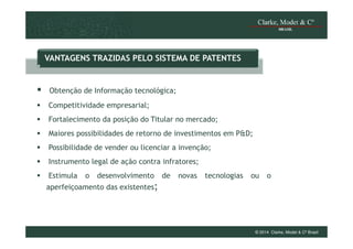 VANTAGENS TRAZIDAS PELO SISTEMA DE PATENTES

Obtenção de Informação tecnológica;
Competitividade empresarial;
Fortalecimento da posição do Titular no mercado;
Maiores possibilidades de retorno de investimentos em P&D;
Possibilidade de vender ou licenciar a invenção;
Instrumento legal de ação contra infratores;
Estimula

o

desenvolvimento

de

novas

tecnologias

ou

o

aperfeiçoamento das existentes;

© 2014 Clarke, Modet & Cº Brasil

 
