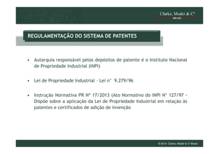 REGULAMENTAÇÃO DO SISTEMA DE PATENTES

• Autarquia responsável pelos depósitos de patente é o Instituto Nacional
de Propriedade Industrial (INPI)
• Lei de Propriedade Industrial – Lei n° 9.279/96
• Instrução Normativa PR Nª 17/2013 (Ato Normativo do INPI N° 127/97 Dispõe sobre a aplicação da Lei de Propriedade Industrial em relação às
patentes e certificados de adição de invenção

© 2014 Clarke, Modet & Cº Brasil

 