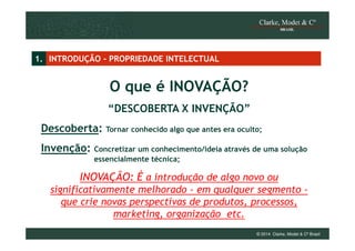 1. INTRODUÇÃO - PROPRIEDADE INTELECTUAL

O que é INOVAÇÃO?
“DESCOBERTA X INVENÇÃO”
Descoberta: Tornar conhecido algo que antes era oculto;
Invenção:

Concretizar um conhecimento/ideia através de uma solução
essencialmente técnica;

INOVAÇÃO: É a introdução de algo novo ou
significativamente melhorado - em qualquer segmento que crie novas perspectivas de produtos, processos,
marketing, organização etc.
© 2014 Clarke, Modet & Cº Brasil

 