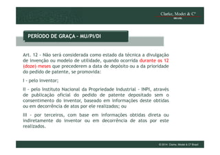 PERÍODO DE GRAÇA – MU/PI/DI

Art. 12 - Não será considerada como estado da técnica a divulgação
de invenção ou modelo de utilidade, quando ocorrida durante os 12
(doze) meses que precederem a data de depósito ou a da prioridade
do pedido de patente, se promovida:
I - pelo inventor;
II - pelo Instituto Nacional da Propriedade Industrial - INPI, através
de publicação oficial do pedido de patente depositado sem o
consentimento do inventor, baseado em informações deste obtidas
ou em decorrência de atos por ele realizados; ou
III - por terceiros, com base em informações obtidas direta ou
indiretamente do inventor ou em decorrência de atos por este
realizados.

© 2014 Clarke, Modet & Cº Brasil

 