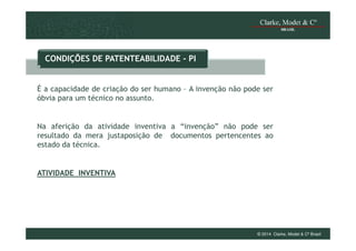 CONDIÇÕES DE PATENTEABILIDADE - PI

É a capacidade de criação do ser humano – A invenção não pode ser
óbvia para um técnico no assunto.

Na aferição da atividade inventiva a “invenção” não pode ser
resultado da mera justaposição de documentos pertencentes ao
estado da técnica.

ATIVIDADE INVENTIVA

© 2014 Clarke, Modet & Cº Brasil

 