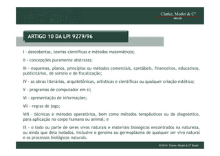 ARTIGO 10 DA LPI 9279/96
I - descobertas, teorias científicas e métodos matemáticos;
II - concepções puramente abstratas;
III - esquemas, planos, princípios ou métodos comerciais, contábeis, financeiros, educativos,
publicitários, de sorteio e de fiscalização;
IV - as obras literárias, arquitetônicas, artísticas e científicas ou qualquer criação estética;
V - programas de computador em si;
VI - apresentação de informações;
VII - regras de jogo;
VIII - técnicas e métodos operatórios, bem como métodos terapêuticos ou de diagnóstico,
para aplicação no corpo humano ou animal; e
IX - o todo ou parte de seres vivos naturais e materiais biológicos encontrados na natureza,
ou ainda que dela isolados, inclusive o genoma ou germoplasma de qualquer ser vivo natural
e os processos biológicos naturais.
© 2014 Clarke, Modet & Cº Brasil

 