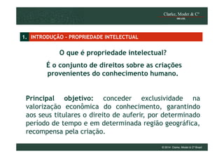 1. INTRODUÇÃO - PROPRIEDADE INTELECTUAL

O que é propriedade intelectual?
É o conjunto de direitos sobre as criações
provenientes do conhecimento humano.

Principal objetivo: conceder exclusividade na
valorização econômica do conhecimento, garantindo
aos seus titulares o direito de auferir, por determinado
período de tempo e em determinada região geográfica,
recompensa pela criação.
© 2014 Clarke, Modet & Cº Brasil

 