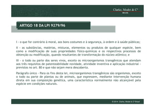 ARTIGO 18 DA LPI 9279/96

I - o que for contrário à moral, aos bons costumes e à segurança, à ordem e à saúde públicas;
II - as substâncias, matérias, misturas, elementos ou produtos de qualquer espécie, bem
como a modificação de suas propriedades físico-químicas e os respectivos processos de
obtenção ou modificação, quando resultantes de transformação do núcleo atômico; e
III - o todo ou parte dos seres vivos, exceto os microorganismos transgênicos que atendam
aos três requisitos de patenteabilidade novidade, atividade inventiva e aplicação industrial previstos no art. 80 e que não sejam mera descoberta.
Parágrafo único - Para os fins desta lei, microorganismos transgênicos são organismos, exceto
o todo ou parte de plantas ou de animais, que expressem, mediante intervenção humana
direta em sua composição genética, uma característica normalmente não alcançável pela
espécie em condições naturais.

© 2014 Clarke, Modet & Cº Brasil

 
