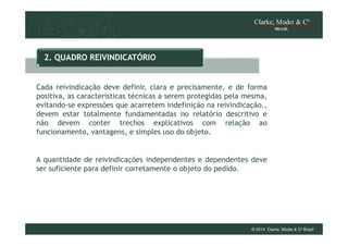 2. QUADRO REIVINDICATÓRIO

Cada reivindicação deve definir, clara e precisamente, e de forma
positiva, as características técnicas a serem protegidas pela mesma,
evitando-se expressões que acarretem indefinição na reivindicação.,
devem estar totalmente fundamentadas no relatório descritivo e
não devem conter trechos explicativos com relação ao
funcionamento, vantagens, e simples uso do objeto.

A quantidade de reivindicações independentes e dependentes deve
ser suficiente para definir corretamente o objeto do pedido.

© 2014 Clarke, Modet & Cº Brasil

 