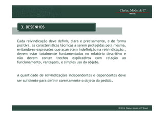 3. DESENHOS

Cada reivindicação deve definir, clara e precisamente, e de forma
positiva, as características técnicas a serem protegidas pela mesma,
evitando-se expressões que acarretem indefinição na reivindicação.,
devem estar totalmente fundamentadas no relatório descritivo e
não devem conter trechos explicativos com relação ao
funcionamento, vantagens, e simples uso do objeto.

A quantidade de reivindicações independentes e dependentes deve
ser suficiente para definir corretamente o objeto do pedido.

© 2014 Clarke, Modet & Cº Brasil

 