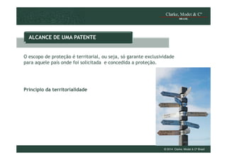 ALCANCE DE UMA PATENTE

O escopo de proteção é territorial, ou seja, só garante exclusividade
para aquele país onde foi solicitada e concedida a proteção.

Princípio da territorialidade

© 2014 Clarke, Modet & Cº Brasil

 