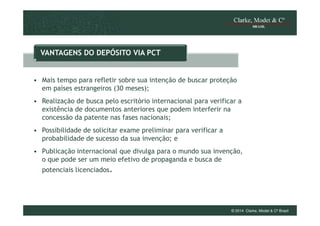 VANTAGENS DO DEPÓSITO VIA PCT

• Mais tempo para refletir sobre sua intenção de buscar proteção
em países estrangeiros (30 meses);
• Realização de busca pelo escritório internacional para verificar a
existência de documentos anteriores que podem interferir na
concessão da patente nas fases nacionais;
• Possibilidade de solicitar exame preliminar para verificar a
probabilidade de sucesso da sua invenção; e
• Publicação internacional que divulga para o mundo sua invenção,
o que pode ser um meio efetivo de propaganda e busca de
potenciais licenciados.

© 2014 Clarke, Modet & Cº Brasil

 