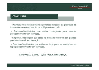 CONCLUSÃO

- Patentes é hoje considerado o principal indicador da produção da
inovação e desenvolvimento tecnológico de um país.
- Empresas/instituições que
precisam investir em inovação.

estão

começando

para

crescer

- Empresas/instituições que estão no mercado e querem ser grandes
precisam investir em inovação.
- Empresas/instituições que estão no topo para se manterem no
topo precisam investir em inovação.

A INOVAÇÃO E A PROTEÇÃO FAZEM A DIFERENÇA.

© 2014 Clarke, Modet & Cº Brasil

 