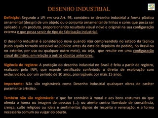 DESENHO INDUSTRIAL
Definição: Segundo a LPI em seu Art. 95, considera-se desenho industrial a forma plástica
ornamental (design) de um objeto ou o conjunto ornamental de linhas e cores que possa ser
aplicado a um produto, proporcionando resultado visual novo e original na sua configuração
externa e que possa servir de tipo de fabricação industrial.
O desenho industrial é considerado novo quando não compreendido no estado da técnica
(tudo aquilo tornado acessível ao público antes da data de depósito do pedido, no Brasil ou
no exterior, por uso ou qualquer outro meio), ou seja, que resulte em uma configuração
visual distintiva, em relação a outros objetos anteriores.
Vigência do registro: A proteção do desenho industrial no Brasil é feita a partir de registro,
realizado pelo INPI, que expede certificado conferindo o direito de exploração com
exclusividade, por um período de 10 anos, prorrogáveis por mais 15 anos.
Importante: Não são registráveis como Desenho Industrial quaisquer obras de caráter
puramente artístico.
Também não são registráveis: o que for contrário à moral e aos bons costumes ou que
ofenda a honra ou imagem de pessoas (...); ou atente contra liberdade de consciência,
crença, culto religioso ou ideia e sentimentos dignos de respeito e veneração; e a forma
necessária comum ou vulgar do objeto.
 