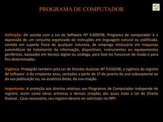 PROGRAMA DE COMPUTADOR
Definição: De acordo com a Lei de Software Nº 9.609/98, Programa de computador é a
expressão de um conjunto organizado de instruções em linguagem natural ou codificada,
contida em suporte físico de qualquer natureza, de emprego necessário em máquinas
automáticas de tratamento da informação, dispositivos, instrumentos ou equipamentos
periféricos, baseados em técnica digital ou análoga, para fazê-los funcionar de modo e para
fins determinados.
Vigência: Protegido também pela Lei de Direitos Autorais Nº 9.610/98, a vigência do registro
de software é de cinqüenta anos, contados a partir de 1º de janeiro do ano subseqüente ao
da sua publicação ou, na ausência desta, da sua criação.
Importante: A proteção aos direitos relativos aos Programas de Computador independe de
registro, assim como obras artísticas e demais criações das quais trata a Lei de Direito
Autoral.. Caso necessário, seu registro deverá ser solicitado no INPI.
 