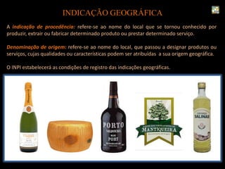 INDICAÇÃO GEOGRÁFICA
A indicação de procedência: refere-se ao nome do local que se tornou conhecido por
produzir, extrair ou fabricar determinado produto ou prestar determinado serviço.
Denominação de origem: refere-se ao nome do local, que passou a designar produtos ou
serviços, cujas qualidades ou características podem ser atribuídas a sua origem geográfica.
O INPI estabelecerá as condições de registro das indicações geográficas.
 