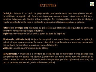 PATENTES
Definição: Patente é um título de propriedade temporária sobre uma invenção ou modelo
de utilidade, outorgado pelo Estado aos inventores ou autores ou outras pessoas físicas ou
jurídicas detentoras de direitos sobre a criação. Em contrapartida, o inventor se obriga a
revelar detalhadamente todo o conteúdo técnico da matéria protegida pela patente.
Patente de Invenção (PI): Produtos ou processos que atendam aos requisitos de atividade
inventiva, novidade e aplicação industrial.
Vigência: Sua validade é de 20 anos a partir da data do depósito
Modelo de Utilidade (MU): Objeto de uso prático, ou parte deste, suscetível de aplicação
industrial, que apresente nova forma ou disposição, envolvendo ato inventivo, que resulte
em melhoria funcional no seu uso ou em sua fabricação.
Vigência: 15 anos a partir da data do depósito.
IMPORTANTE: A invenção e o modelo de utilidade são considerados novos quando não
compreendidos no estado da técnica (constituído por tudo aquilo tornado acessível ao
público antes da data de depósito do pedido de patente, por descrição escrita ou oral, por
uso ou qualquer outro meio, no Brasil ou no exterior).
 