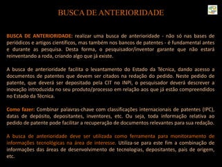 BUSCA DE ANTERIORIDADE
BUSCA DE ANTERIORIDADE: realizar uma busca de anterioridade - não só nas bases de
periódicos e artigos científicos, mas também nos bancos de patentes - é fundamental antes
e durante as pesquisa. Desta forma, o pesquisador/inventor garante que não estará
reinventando a roda, criando algo que já existe.
A busca de anterioridade facilita o levantamento do Estado da Técnica, dando acesso a
documentos de patentes que devem ser citados na redação do pedido. Neste pedido de
patente, que deverá ser depositado pela CIT no INPI, o pesquisador deverá descrever a
inovação introduzida no seu produto/processo em relação aos que já estão compreendidos
no Estado da Técnica.
Como fazer: Combinar palavras-chave com classificações internacionais de patentes (IPC),
datas de depósito, depositantes, inventores, etc. Ou seja, toda informação relativa ao
pedido de patente pode facilitar a recuperação de documentos relevantes para sua redação.
A busca de anterioridade deve ser utilizada como ferramenta para monitoramento de
informações tecnológicas na área de interesse. Utiliza-se para este fim a combinação de
informações das áreas de desenvolvimento de tecnologias, depositantes, país de origem,
etc.
 
