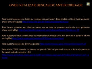 Para buscar patentes do Brasil ou estrangeiras que foram depositadas no Brasil (usar palavras-
chave em português):http://www.inpi.gov.br/index.php/patente/busca
Para buscar patentes em diversas bases, ou na base de patentes europeia (usar palavras-
chave em inglês): http://worldwide.espacenet.com/advancedSearch?locale=en_EP
Para buscar patentes americanas ou internacionais depositadas nos EUA (usar palavras-chave
em inglês):http://patft.uspto.gov/netahtml/PTO/search-bool.html
Para buscar patentes de diversos países: http://patentscope.wipo.int/search/en/search.jsf
Dentro do CEFET, através do acesso ao portal CAPES é possível acessar a base de patentes
Derwent Index Innovation - DII
http://www.periodicos.capes.gov.br.ez107.periodicos.capes.gov.br/index.php?option=com_p
home
ONDE REALIZAR BUSCAS DE ANTERIORIDADE
 