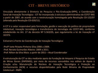 CIT – BREVE HISTÓRICO
Vinculada diretamente à Diretoria de Pesquisa e Pós-Graduação-DPPG, a Coordenação
Geral de Inovação Tecnológica - CIT foi incorporada à estrutura administrativa do CEFET-MG
a partir de 2007, de acordo com a reestruturação homologada pela Resolução CD-122/07
(alterada pela Resolução CD-039/11).
A CIT é o setor responsável pela formulação, gestão e execução da política de propriedade
intelectual, inovação tecnológica e transferência de tecnologia do CEFET-MG, conforme
estabelecido no Art. 17 do decreto Nº 5.563/05, que regulamenta a lei de Inovação nº
10.973.
Estiveram à frente da Coordenação de Inovação Tecnológica:
-Profª Ivete Peixoto Pinheiro Silva 2006 a 2009.
-Prof. Renato Guimarães Ribeiro: 2009 a 2011.
-Prof. Nilton da Silva Maia: a partir de 2011 – Atual Coordenador
A estruturação da CIT se deu mediante apoio da Fundação de Amparo à Pesquisa do Estado
de Minas Gerais (FAPEMIG), por meio de recursos concedidos nos editais de Apoio à
Criação e/ou Manutenção de Núcleos de Inovação Tecnológica e Proteção ao
Conhecimento (ACN) e recursos disponibilizados pela Rede Mineira de Propriedade
Intelectual – RMPI.
 