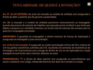 TITULARIDADE: DE QUEM É A INVENÇÃO?
Art. 6º Da LPI (9279/96): Ao autor de invenção ou modelo de utilidade será assegurado o
direito de obter a patente que lhe garanta a propriedade.
Art. 88. A invenção e o modelo de utilidade pertencem exclusivamente ao empregador
quando decorrerem de contrato de trabalho cuja execução ocorra no Brasil e que tenha por
objeto a pesquisa ou a atividade inventiva, ou resulte esta da natureza dos serviços para os
quais foi o empregado contratado.
IMPORTANTE: É garantido ao empregador o direito exclusivo de licença de exploração e
assegurada ao empregado a justa remuneração.
Art. 13 da Lei de Inovação: É assegurada ao criador participação mínima de 5% e máxima de
1/3 nos ganhos econômicos auferidos pela ICT, resultantes de contratos de transferência de
tecnologia e de licenciamento para outorga de direito de uso ou de exploração de criação
protegida da qual tenha sido o inventor, obtentor ou autor.
PRIORIDADE/Art. 7º: o direito de obter patente será assegurado ao autor/detentor que
provar o depósito mais antigo, independentemente das datas de invenção ou criação.
 