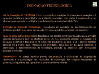 INOVAÇÃO TECNOLÓGICA
Lei de Inovação Nº 10.973/04: Esta Lei estabelece medidas de incentivo à inovação e à
pesquisa científica e tecnológica no ambiente produtivo, com vistas à capacitação e ao
alcance da autonomia tecnológica e ao desenvolvimento industrial do País.
Definição de Inovação Tecnológica: Introdução de novidade ou aperfeiçoamento no
ambiente produtivo ou social que resulte em novos produtos, processos ou serviços;
Parceria entre ICT’s e Empresas: É facultado à ICT prestar a instituições públicas ou privadas
serviços compatíveis com os objetivos desta Lei, nas atividades voltadas à inovação e à
pesquisa científica e tecnológica no ambiente produtivo; ou seja a ICT poderá celebrar
acordos de parceria para realização de atividades conjuntas de pesquisa científica e
tecnológica e desenvolvimento de tecnologia, produto ou processo, com instituições
públicas e privadas.
IMPORTANTE: As partes deverão prever, em contrato, a titularidade da propriedade
intelectual e a participação nos resultados da exploração das criações resultantes da
parceria, assegurando aos signatários o direito ao licenciamento.
 
