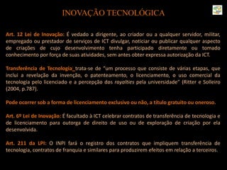 INOVAÇÃO TECNOLÓGICA
Art. 12 Lei de Inovação: É vedado a dirigente, ao criador ou a qualquer servidor, militar,
empregado ou prestador de serviços de ICT divulgar, noticiar ou publicar qualquer aspecto
de criações de cujo desenvolvimento tenha participado diretamente ou tomado
conhecimento por força de suas atividades, sem antes obter expressa autorização da ICT.
Transferência de Tecnologia: trata-se de “um processo que consiste de várias etapas, que
inclui a revelação da invenção, o patenteamento, o licenciamento, o uso comercial da
tecnologia pelo licenciado e a percepção dos royalties pela universidade” (Ritter e Solleiro
(2004, p.787).
Pode ocorrer sob a forma de licenciamento exclusivo ou não, a título gratuito ou oneroso.
Art. 6º Lei de Inovação: É facultado à ICT celebrar contratos de transferência de tecnologia e
de licenciamento para outorga de direito de uso ou de exploração de criação por ela
desenvolvida.
Art. 211 da LPI: O INPI fará o registro dos contratos que impliquem transferência de
tecnologia, contratos de franquia e similares para produzirem efeitos em relação a terceiros.
 