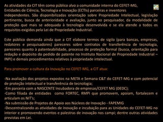 As atividades da CIT têm como público alvo a comunidade interna do CEFET-MG,
Entidades de Ciência, Tecnologia e Inovação (ECTIs) parceiras e inventores
independentes. São disponibilizadas orientação sobre Propriedade Intelectual, legislação
pertinente, busca de anterioridade e avaliação, junto ao pesquisador, da modalidade de
proteção que mais se adequada à tecnologia desenvolvida e se ela atende a todos os
requisitos exigidos pela Lei de Propriedade Industrial.
Este público demanda ainda que a CIT elabore termos de sigilo (para bancas, empresas,
redatores e pesquisadores) pareceres sobre contratos de transferência de tecnologia,
pareceres quanto à patenteabilidade, processo de proteção formal (busca, orientação para
redação e depósito do pedido de patente no Instituto Nacional de Propriedade Industrial –
INPI) e demais procedimentos relativos à propriedade intelectual.
Para promover a cultura da Inovação no CEFET-MG, a CIT atua:
-Na avaliação dos projetos expostos na META e Semana C&T do CEFET-MG e com potencial
de proteção intelectual e transferência de tecnologia;
-Em parceria com a NASCENTE Incubadora de empresas/CEFET MG (DEDC);
-Como filiada de entidades como FORTEC, RMPI que promovem, apoiam, fortalecem e
articulam os NIT’s;
-Na submissão de Projetos de Apoio aos Núcleos de Inovação - FAPEMIG
-Descentralizando as atividades de inovação e incubação para as Unidades do CEFET-MG no
interior e promovendo eventos e palestras de inovação nos campi; dentre outras atividades
previstas em Lei.
 