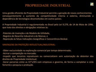 Uma gestão eficiente da Propriedade Industrial permite a geração de novos conhecimentos e
consequentemente o aumento da competitividade interna e externa, diminuindo a
dependência de tecnologias desenvolvidas em outros países.
A Propriedade Industrial é regulamentada no Brasil pela Lei 9.279, de 14 de Maio de 1996,
que trata dos direitos e obrigações relativos às:
-Patentes de Invenção e de Modelo de Utilidade,
-Registro de Desenho Industrial e de Marcas; e
-Repressão às falsas Indicações Geográficas e Concorrência Desleal.
VANTAGENS DA PROTEÇÃO INTELECTUAL/INDUSTRIAL:
-Obter exclusividade na exploração comercial por tempo determinado;
-Acirrar a competição no mercado;
-Impedir que terceiros reproduzam ou comercializem sem autorização do detentor dos
direitos de Propriedade Intelectual;
-Gerar parcerias entre as ICT’s/IES com empresas e governo, de forma a completar o ciclo
fomento x pesquisa x produção.
PROPRIEDADE INDUSTRIAL
 