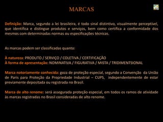 MARCAS
Definição: Marca, segundo a lei brasileira, é todo sinal distintivo, visualmente perceptível,
que identifica e distingue produtos e serviços, bem como certifica a conformidade dos
mesmos com determinadas normas ou especificações técnicas.
As marcas podem ser classificadas quanto:
À natureza: PRODUTO / SERVIÇO / COLETIVA / CERTIFICAÇÃO
À forma de apresentação: NOMINATIVA / FIGURATIVA / MISTA / TRIDIMENTSIONAL
Marca notoriamente conhecida: goza de proteção especial, segundo a Convenção da União
de Paris para Proteção da Propriedade Industrial – CUPS, independentemente de estar
previamente depositada ou registrada no Brasil.
Marca de alto renome: será assegurada proteção especial, em todos os ramos de atividade
às marcas registradas no Brasil consideradas de alto renome.
 