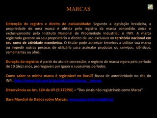 Obtenção do registro e direito de exclusividade: Segundo a legislação brasileira, a
propriedade de uma marca é obtida pelo registro da marca concedido única e
exclusivamente pelo Instituto Nacional de Propriedade Industrial, o INPI. A marca
registrada garante ao seu proprietário o direito de uso exclusivo no território nacional em
seu ramo de atividade econômica. O titular pode autorizar terceiros a utilizar sua marca
ou impedir outras pessoas de utilizá-la para assinalar produtos ou serviços, idênticos,
semelhantes ou afins.
Duração do registro: A partir do ato de concessão, o registro de marca vigora pelo período
de 10 (dez) anos, prorrogáveis por iguais e sucessivos períodos.
Como saber se minha marca é registrável no Brasil? Busca de anterioridade no site do
INPI: http://www.inpi.gov.br/portal/artigo/busca__marcas
Observância ao Art. 124 da LPI (9.279/96) – “Dos sinais não registráveis como Marca”
Base Mundial de Dados sobre Marcas: www.wipo.int/branddb/es/
MARCAS
 
