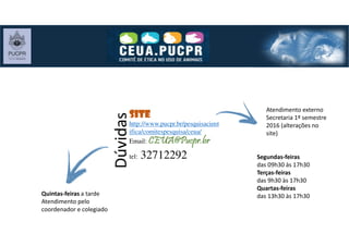 SiteSiteSiteSite
http://www.pucpr.br/pesquisacient
ifica/comitespesquisa/ceua/
Email: CEUA@Pucpr.brCEUA@Pucpr.brCEUA@Pucpr.brCEUA@Pucpr.br
tel: 32712292
Dúvidas
Segundas-feiras
das 09h30 às 17h30
Terças-feiras
das 9h30 às 17h30
Quartas-feiras
das 13h30 às 17h30
Atendimento externo
Secretaria 1º semestre
2016 (alterações no
site)
Quintas-feiras a tarde
Atendimento pelo
coordenador e colegiado
 