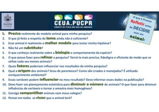 1. Preciso realmente do modelo animal para minha pesquisa?
2. O que já feito a respeito do tema ainda não é suficiente?
3. Esse animal é realmente o melhor modelo para testar minha hipótese?
4. Não há um substituto?
5. O que conheço realmente sobre a biologia e comportamento da espécie?
6. O que posso fazer para refinar a pesquisa? Torná-la mais precisa, fidedigna e eficiente de modo que se
utilize cada vez menos animais?
7. Quais fatores poderiam influenciar nos resultados da minha pesquisa?
8. Qual a origem dos animais? Grau de parentesco? Como são criados e manejados? É utilizado
enriquecimento ambiental?
9. Essas variáveis podem influenciar no meu resultado? Devo informar esses dados na publicação?
10. Devo fazer um planejamento estatístico para diminuir o número de animais? O que fazer para diminuir
influências de variáveis e tornar a amostra mais homogênea?
11. Consigo compartilhar animais com meus colegas?
12. Pensei em todos os riscos que o animal terá?
 