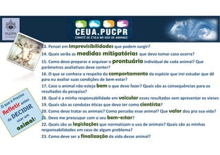 13. Pensei em imprevisibilidades que podem surgir?
14. Quais serão as medidas mitigatórias que devo tomar caso ocorra?
15. Como devo preparar e arquivar o prontuário individual de cada animal? Que
parâmetros avaliativos deve conter?
16. O que se conhece a respeito do comportamento da espécie que irei estudar que dê
para eu avaliar suas condições de bem-estar?
17. Caso o animal não esteja bem o que devo fazer? Quais são as consequências para os
resultados da pesquisa?
18. Qual é a minha responsabilidade em veicular esses resultados sem apresentar os vieses
19. Quais são as condutas éticas que devo ter como cientista?
20. Como devo tratar os animais? Como percebo esse animal? Que valor dou pra sua vida?
21. Devo me preocupar com o seu bem-estar?
22. Quais são as legislações que normatizam o uso de animais? Quais são as minhas
responsabilidades em caso de algum problema?
23. Como deve ser a finalização da vida desse animal?
 