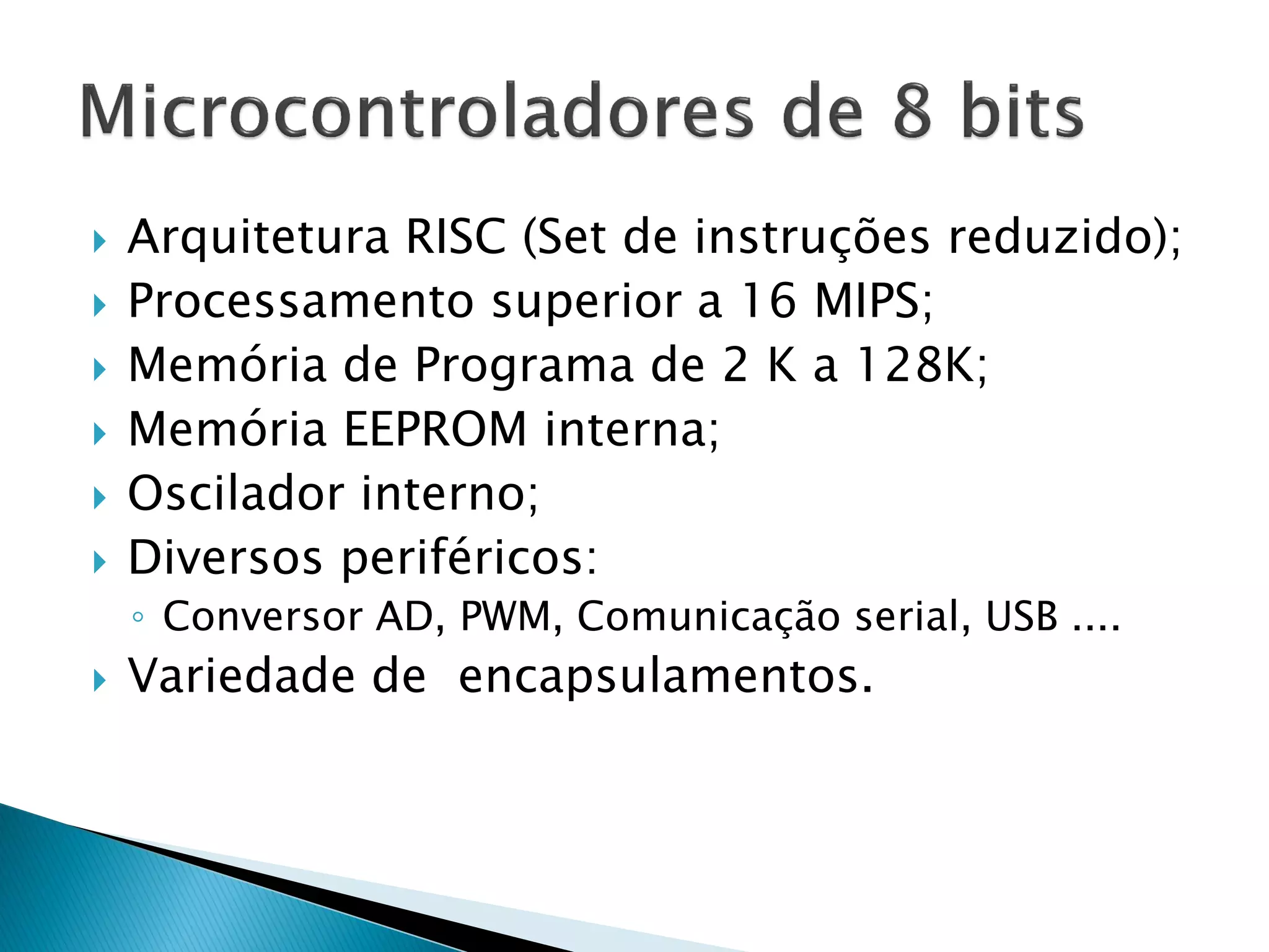 Arquitetura RISC (Set de instruções reduzido); 
Processamento superior a 16 MIPS; 
Memória de Programa de 2 K a 128K; 
Memória EEPROM interna; 
Oscilador interno; 
Diversos periféricos: 
◦Conversor AD, PWM, Comunicação serial, USB .... 
Variedade de encapsulamentos. 
 